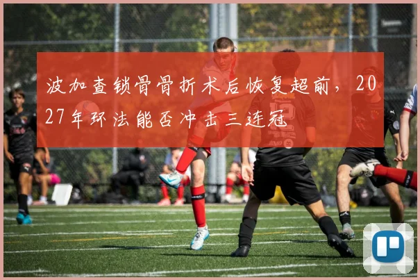 波加查锁骨骨折术后恢复超前，2027年环法能否冲击三连冠