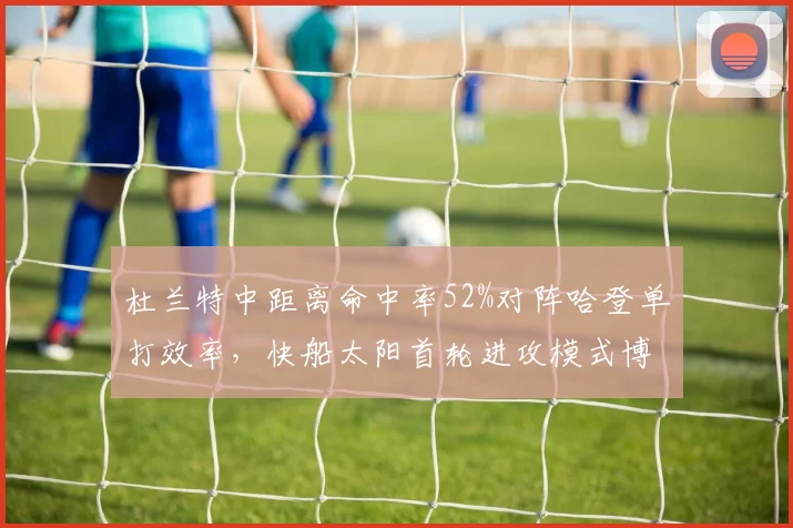 杜兰特中距离命中率52%对阵哈登单打效率，快船太阳首轮进攻模式博弈解析