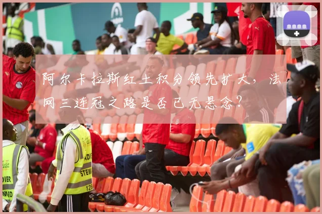 阿尔卡拉斯红土积分领先扩大，法网三连冠之路是否已无悬念？