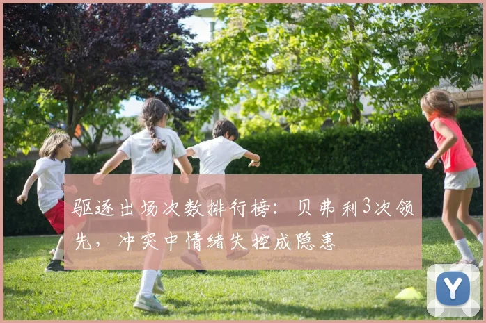 驱逐出场次数排行榜：贝弗利3次领先，冲突中情绪失控成隐患