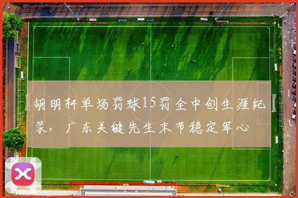 胡明轩单场罚球15罚全中创生涯纪录，广东关键先生末节稳定军心