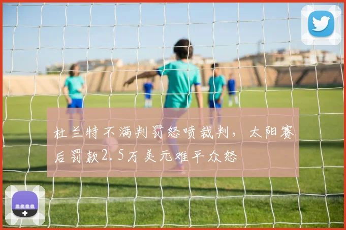 杜兰特不满判罚怒喷裁判，太阳赛后罚款2.5万美元难平众怒