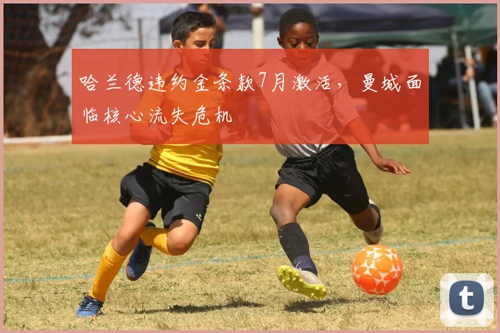 哈兰德违约金条款7月激活，曼城面临核心流失危机