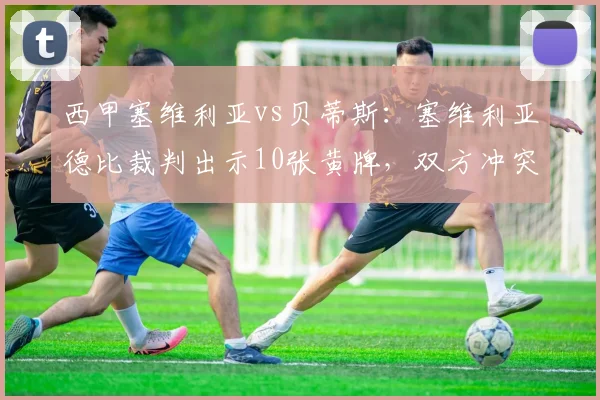 西甲塞维利亚vs贝蒂斯：塞维利亚德比裁判出示10张黄牌，双方冲突人数创赛季新高