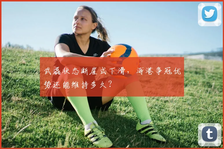 武磊状态断崖式下滑，海港争冠优势还能维持多久？