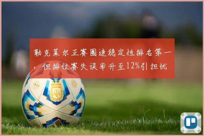 勒克莱尔正赛圈速稳定性排名第一，但排位赛失误率升至12%引担忧